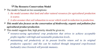  The Resource Conservation Model
 The model is based on two assumptions:
1. the model assumes that land and other natural resources for agricultural production
is scarce.
2. it also assumes that soil exhaustion to occur which result in reduction in production.
 This model also focuses on the conservation of biodiversity, organic and pollution free
agricultural product production.
 This model suggests that, high priority should be given to;
 resource-saving agricultural crop production that strives to achieve acceptable
profits together with high and sustainable production levels.
 maintaining soil productivity at its present level/to return soil to its original
productive capacity/; and this can be realized through integrated crop-livestock
husbandry since livestock will provide manures.
 