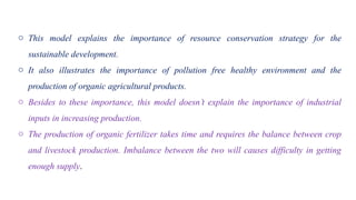 o This model explains the importance of resource conservation strategy for the
sustainable development.
o It also illustrates the importance of pollution free healthy environment and the
production of organic agricultural products.
o Besides to these importance, this model doesn’t explain the importance of industrial
inputs in increasing production.
o The production of organic fertilizer takes time and requires the balance between crop
and livestock production. Imbalance between the two will causes difficulty in getting
enough supply.
 