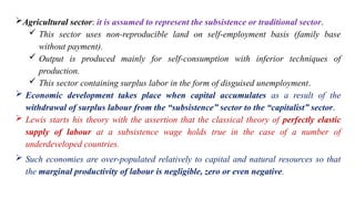 Agricultural sector: it is assumed to represent the subsistence or traditional sector.
 This sector uses non-reproducible land on self-employment basis (family base
without payment).
 Output is produced mainly for self-consumption with inferior techniques of
production.
 This sector containing surplus labor in the form of disguised unemployment.
 Economic development takes place when capital accumulates as a result of the
withdrawal of surplus labour from the “subsistence” sector to the “capitalist” sector.
 Lewis starts his theory with the assertion that the classical theory of perfectly elastic
supply of labour at a subsistence wage holds true in the case of a number of
underdeveloped countries.
 Such economies are over-populated relatively to capital and natural resources so that
the marginal productivity of labour is negligible, zero or even negative.
 