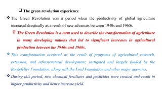  The green revolution experience
 The Green Revolution was a period when the productivity of global agriculture
increased drastically as a result of new advances between 1940s and 1960s.
 The Green Revolution is a term used to describe the transformation of agriculture
in many developing nations that led to significant increases in agricultural
production between the 1940s and 1960s.
 This transformation occurred as the result of programs of agricultural research,
extension, and infrastructural development, instigated and largely funded by the
Rockefeller Foundation, along with the Ford Foundation and other major agencies.
 During this period, new chemical fertilizers and pesticides were created and result in
higher productivity and hence increase yield.
 