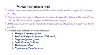 Green Revolution in India
 In India there were sever famine in 1940s, and around 4 million people died of hunger
by 1943.
 Thus, action to increase yield came in the form of Green Revolution to the period from
1967 to 1978 basically in the parts or Haryana and Punjab.
 At this stage concern was to change the traditional way of farming especially on Wheat
and Rice.
 Methods used in Green Revolution include;
1. Multiple Cropping System
2. Seeds with superior genetics (HYV seeds)
3. Proper irrigation system
4. Pesticides and fertilizers
5. Modern machines
6. Expansion of farming areas
 