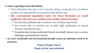 Issues regarding Green Revolution
o Green Revolution has done a lot of positive things, saving the lives of millions
peoples and exponentially increasing the yield of food crops.
o But, environmental degradation makes the Green Revolution an overall
inefficient, only short-term solution to the problem of food insecurity.
 Air and water pollution due to extensive use of chemical pesticides.
 Soil erosion due to extensive use of land, high exploitation of natural
resources and deforestation.
 Unemployment among uneducated farmers and deadly disease were a serious
challenges and harmful for farmers.
o So, more sustainable and environmental friendly system of cultivation needs to be
practiced.
“End of Chapter Three”
Thank you for your attention!
 