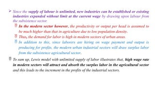  Since the supply of labour is unlimited, new industries can be established or existing
industries expanded without limit at the current wage by drawing upon labour from
the subsistence sector.
 In the modern sector however, the productivity or output per head is assumed to
be much higher than that in agriculture due to low population density.
 Thus, the demand for labor is high in modern sectors of urban areas.
 In addition to this, since laborers are hiring on wage payment and output is
producing for profits, the modern urban industrial sectors will draw surplus labor
from the subsistence agricultural sector.
 To sum up, Lewis model with unlimited supply of labor illustrates that, high wage rate
in modern sectors will attract and absorb the surplus labor in the agricultural sector
and this leads to the increment in the profits of the industrial sectors.
 