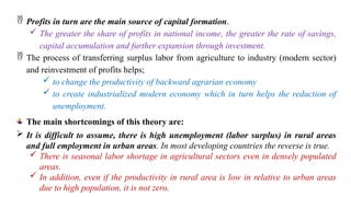  Profits in turn are the main source of capital formation.
 The greater the share of profits in national income, the greater the rate of savings,
capital accumulation and further expansion through investment.
 The process of transferring surplus labor from agriculture to industry (modern sector)
and reinvestment of profits helps;
 to change the productivity of backward agrarian economy
 to create industrialized modern economy which in turn helps the reduction of
unemployment.
The main shortcomings of this theory are:
 It is difficult to assume, there is high unemployment (labor surplus) in rural areas
and full employment in urban areas. In most developing countries the reverse is true.
 There is seasonal labor shortage in agricultural sectors even in densely populated
areas.
 In addition, even if the productivity in rural area is low in relative to urban areas
due to high population, it is not zero.
 