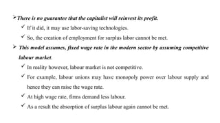 There is no guarantee that the capitalist will reinvest its profit.
 If it did, it may use labor-saving technologies.
 So, the creation of employment for surplus labor cannot be met.
 This model assumes, fixed wage rate in the modern sector by assuming competitive
labour market.
 In reality however, labour market is not competitive.
 For example, labour unions may have monopoly power over labour supply and
hence they can raise the wage rate.
 At high wage rate, firms demand less labour.
 As a result the absorption of surplus labour again cannot be met.
 
