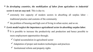  In developing countries, the mobilization of labor from agriculture to industrial
sector is not an easy task. This is due to;
 extremely low capacity of modern sectors in absorbing all surplus labor –
traditional practice and customs of the community
 the problem of housing and high cost of living in urban sector, and so on.
 Lewis model neglect the importance agricultural sector in absorbing surplus labor.
 It is possible to increase the productivity and production and hence possible to
more employment opportunities through;
 Capital accumulation in agricultural sector
 Adaptation of proper and modern technologies and practices
 Institutional reform and property rights
 
