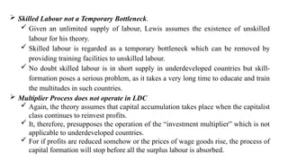  Skilled Labour not a Temporary Bottleneck.
 Given an unlimited supply of labour, Lewis assumes the existence of unskilled
labour for his theory.
 Skilled labour is regarded as a temporary bottleneck which can be removed by
providing training facilities to unskilled labour.
 No doubt skilled labour is in short supply in underdeveloped countries but skill-
formation poses a serious problem, as it takes a very long time to educate and train
the multitudes in such countries.
 Multiplier Process does not operate in LDC
 Again, the theory assumes that capital accumulation takes place when the capitalist
class continues to reinvest profits.
 It, therefore, presupposes the operation of the “investment multiplier” which is not
applicable to underdeveloped countries.
 For if profits are reduced somehow or the prices of wage goods rise, the process of
capital formation will stop before all the surplus labour is absorbed.
 