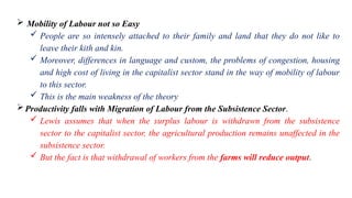  Mobility of Labour not so Easy
 People are so intensely attached to their family and land that they do not like to
leave their kith and kin.
 Moreover, differences in language and custom, the problems of congestion, housing
and high cost of living in the capitalist sector stand in the way of mobility of labour
to this sector.
 This is the main weakness of the theory
Productivity falls with Migration of Labour from the Subsistence Sector.
 Lewis assumes that when the surplus labour is withdrawn from the subsistence
sector to the capitalist sector, the agricultural production remains unaffected in the
subsistence sector.
 But the fact is that withdrawal of workers from the farms will reduce output.
 