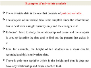 15
 The univariate data is the one that consists of just one variable.
 The analysis of univariate data is the simplest since the information
has to deal with a single quantity only and the changes in it.
 It doesn’t have to study the relationship and cause and the analysis
is used to describe the data and to find out the pattern that exists in
it.
 Like for example, the height of ten students in a class can be
recorded and this is univariate data.
 There is only one variable which is the height and thus it does not
have any relationship and cause attached to it.
Examples of univariate analysis
 