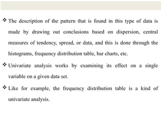 16
 The description of the pattern that is found in this type of data is
made by drawing out conclusions based on dispersion, central
measures of tendency, spread, or data, and this is done through the
histograms, frequency distribution table, bar charts, etc.
 Univariate analysis works by examining its effect on a single
variable on a given data set.
 Like for example, the frequency distribution table is a kind of
univariate analysis.
 