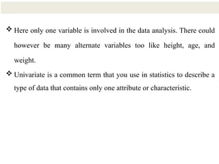 17
 Here only one variable is involved in the data analysis. There could
however be many alternate variables too like height, age, and
weight.
 Univariate is a common term that you use in statistics to describe a
type of data that contains only one attribute or characteristic.
 