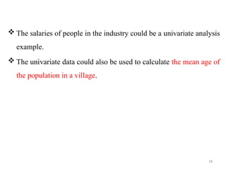 18
 The salaries of people in the industry could be a univariate analysis
example.
 The univariate data could also be used to calculate the mean age of
the population in a village.
 