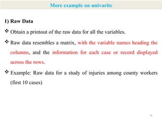 19
More example on univarite
1) Raw Data
 Obtain a printout of the raw data for all the variables.
 Raw data resembles a matrix, with the variable names heading the
columns, and the information for each case or record displayed
across the rows.
 Example: Raw data for a study of injuries among county workers
(first 10 cases)
 