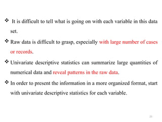 21
 It is difficult to tell what is going on with each variable in this data
set.
 Raw data is difficult to grasp, especially with large number of cases
or records.
 Univariate descriptive statistics can summarize large quantities of
numerical data and reveal patterns in the raw data.
 In order to present the information in a more organized format, start
with univariate descriptive statistics for each variable.
 
