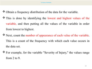 23
2) Frequency Distribution
 Obtain a frequency distribution of the data for the variable.
 This is done by identifying the lowest and highest values of the
variable, and then putting all the values of the variable in order
from lowest to highest.
 Next, count the number of appearance of each value of the variable.
This is a count of the frequency with which each value occurs in
the data set.
 For example, for the variable "Severity of Injury," the values range
from 2 to 9.
 