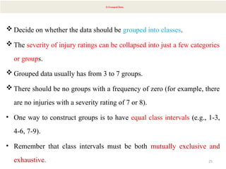 25
3) Grouped Data
 Decide on whether the data should be grouped into classes.
 The severity of injury ratings can be collapsed into just a few categories
or groups.
 Grouped data usually has from 3 to 7 groups.
 There should be no groups with a frequency of zero (for example, there
are no injuries with a severity rating of 7 or 8).
• One way to construct groups is to have equal class intervals (e.g., 1-3,
4-6, 7-9).
• Remember that class intervals must be both mutually exclusive and
exhaustive.
 