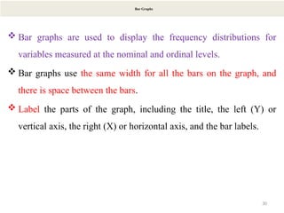 30
Bar Graphs
 Bar graphs are used to display the frequency distributions for
variables measured at the nominal and ordinal levels.
 Bar graphs use the same width for all the bars on the graph, and
there is space between the bars.
 Label the parts of the graph, including the title, the left (Y) or
vertical axis, the right (X) or horizontal axis, and the bar labels.
 