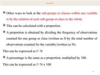 38
Rates and Ratios
 Other ways to look at the sub-groups or classes within one variable
is by the relation of each sub-group or class to the whole.
 This can be calculated with a proportion.
 A proportion is obtained by dividing the frequency of observations
counted for one group or class (written as f) by the total number of
observations counted for the variable (written as N).
This can be expressed as f / N
 A percentage is the same as a proportion, multiplied by 100.
This can be expressed as f / N x 100
 