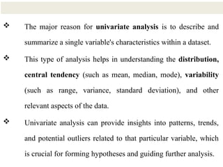 4
 The major reason for univariate analysis is to describe and
summarize a single variable's characteristics within a dataset.
 This type of analysis helps in understanding the distribution,
central tendency (such as mean, median, mode), variability
(such as range, variance, standard deviation), and other
relevant aspects of the data.
 Univariate analysis can provide insights into patterns, trends,
and potential outliers related to that particular variable, which
is crucial for forming hypotheses and guiding further analysis.
 