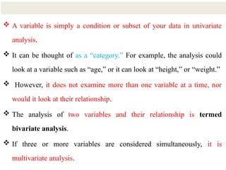 5
 A variable is simply a condition or subset of your data in univariate
analysis.
 It can be thought of as a “category.” For example, the analysis could
look at a variable such as “age,” or it can look at “height,” or “weight.”
 However, it does not examine more than one variable at a time, nor
would it look at their relationship.
 The analysis of two variables and their relationship is termed
bivariate analysis.
 If three or more variables are considered simultaneously, it is
multivariate analysis.
 