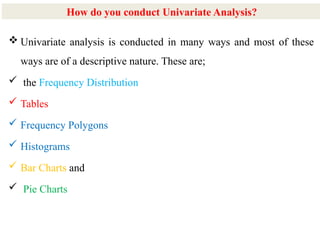 6
 Univariate analysis is conducted in many ways and most of these
ways are of a descriptive nature. These are;
 the Frequency Distribution
 Tables
 Frequency Polygons
 Histograms
 Bar Charts and
 Pie Charts
How do you conduct Univariate Analysis?
 