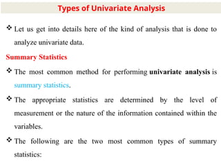 7
 Let us get into details here of the kind of analysis that is done to
analyze univariate data.
Summary Statistics
 The most common method for performing univariate analysis is
summary statistics.
 The appropriate statistics are determined by the level of
measurement or the nature of the information contained within the
variables.
 The following are the two most common types of summary
statistics:
Types of Univariate Analysis
 