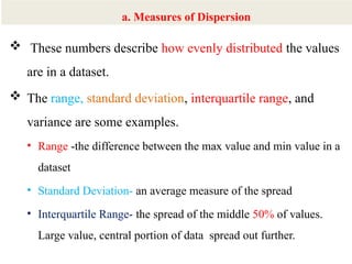 8
 These numbers describe how evenly distributed the values
are in a dataset.
 The range, standard deviation, interquartile range, and
variance are some examples.
• Range -the difference between the max value and min value in a
dataset
• Standard Deviation- an average measure of the spread
• Interquartile Range- the spread of the middle 50% of values.
Large value, central portion of data spread out further.
a. Measures of Dispersion
 