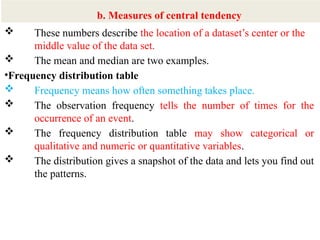 9
 These numbers describe the location of a dataset’s center or the
middle value of the data set.
 The mean and median are two examples.
•Frequency distribution table
 Frequency means how often something takes place.
 The observation frequency tells the number of times for the
occurrence of an event.
 The frequency distribution table may show categorical or
qualitative and numeric or quantitative variables.
 The distribution gives a snapshot of the data and lets you find out
the patterns.
b. Measures of central tendency
 