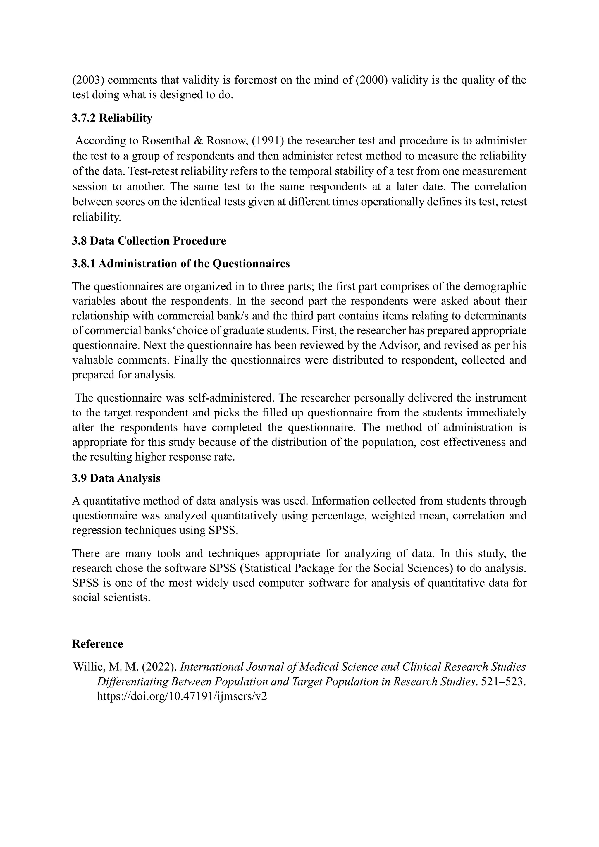 (2003) comments that validity is foremost on the mind of (2000) validity is the quality of the
test doing what is designed to do.
3.7.2 Reliability
According to Rosenthal & Rosnow, (1991) the researcher test and procedure is to administer
the test to a group of respondents and then administer retest method to measure the reliability
of the data. Test-retest reliability refers to the temporal stability of a test from one measurement
session to another. The same test to the same respondents at a later date. The correlation
between scores on the identical tests given at different times operationally defines its test, retest
reliability.
3.8 Data Collection Procedure
3.8.1 Administration of the Questionnaires
The questionnaires are organized in to three parts; the first part comprises of the demographic
variables about the respondents. In the second part the respondents were asked about their
relationship with commercial bank/s and the third part contains items relating to determinants
of commercial banks‘choice of graduate students. First, the researcher has prepared appropriate
questionnaire. Next the questionnaire has been reviewed by the Advisor, and revised as per his
valuable comments. Finally the questionnaires were distributed to respondent, collected and
prepared for analysis.
The questionnaire was self-administered. The researcher personally delivered the instrument
to the target respondent and picks the filled up questionnaire from the students immediately
after the respondents have completed the questionnaire. The method of administration is
appropriate for this study because of the distribution of the population, cost effectiveness and
the resulting higher response rate.
3.9 Data Analysis
A quantitative method of data analysis was used. Information collected from students through
questionnaire was analyzed quantitatively using percentage, weighted mean, correlation and
regression techniques using SPSS.
There are many tools and techniques appropriate for analyzing of data. In this study, the
research chose the software SPSS (Statistical Package for the Social Sciences) to do analysis.
SPSS is one of the most widely used computer software for analysis of quantitative data for
social scientists.
Reference
Willie, M. M. (2022). International Journal of Medical Science and Clinical Research Studies
Differentiating Between Population and Target Population in Research Studies. 521–523.
https://doi.org/10.47191/ijmscrs/v2
 