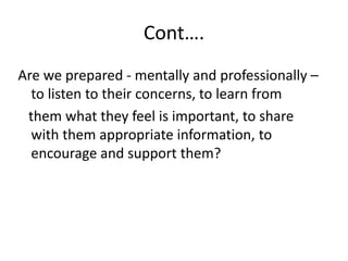 Cont….
Are we prepared - mentally and professionally –
to listen to their concerns, to learn from
them what they feel is important, to share
with them appropriate information, to
encourage and support them?
 