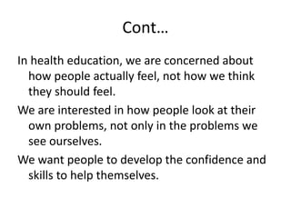 Cont…
In health education, we are concerned about
how people actually feel, not how we think
they should feel.
We are interested in how people look at their
own problems, not only in the problems we
see ourselves.
We want people to develop the confidence and
skills to help themselves.
 