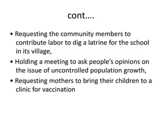 cont….
• Requesting the community members to
contribute labor to dig a latrine for the school
in its village,
• Holding a meeting to ask people’s opinions on
the issue of uncontrolled population growth,
• Requesting mothers to bring their children to a
clinic for vaccination
 