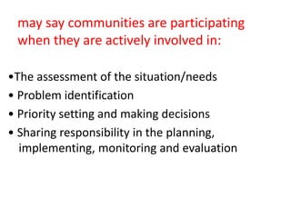 may say communities are participating
when they are actively involved in:
•The assessment of the situation/needs
• Problem identification
• Priority setting and making decisions
• Sharing responsibility in the planning,
implementing, monitoring and evaluation
 