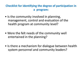 Checklist for identifying the degree of participation in
a program:
• Is the community involved in planning,
management, control and evaluation of the
health program at community level?
• Were the felt needs of the community well
entertained in the planning?
• Is there a mechanism for dialogue between health
system personnel and community leaders?
 