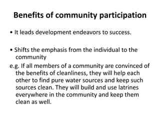 Benefits of community participation
• It leads development endeavors to success.
• Shifts the emphasis from the individual to the
community
e.g. If all members of a community are convinced of
the benefits of cleanliness, they will help each
other to find pure water sources and keep such
sources clean. They will build and use latrines
everywhere in the community and keep them
clean as well.
 