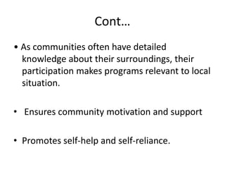 Cont…
• As communities often have detailed
knowledge about their surroundings, their
participation makes programs relevant to local
situation.
• Ensures community motivation and support
• Promotes self-help and self-reliance.
 