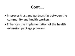 Cont….
• Improves trust and partnership between the
community and health workers.
• Enhances the implementation of the health
extension package program.
 
