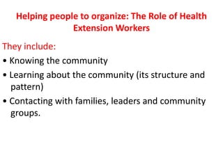 Helping people to organize: The Role of Health
Extension Workers
They include:
• Knowing the community
• Learning about the community (its structure and
pattern)
• Contacting with families, leaders and community
groups.
 