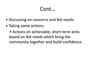Cont…
• Discussing on concerns and felt needs.
• Taking some actions:
• Actions on achievable, short-term aims
based on felt needs which bring the
community together and build confidence.
 