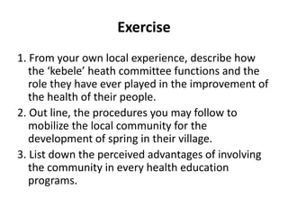 Exercise
1. From your own local experience, describe how
the ‘kebele’ heath committee functions and the
role they have ever played in the improvement of
the health of their people.
2. Out line, the procedures you may follow to
mobilize the local community for the
development of spring in their village.
3. List down the perceived advantages of involving
the community in every health education
programs.
 
