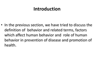 Introduction
• In the previous section, we have tried to discuss the
definition of behavior and related terms, factors
which affect human behavior and role of human
behavior in prevention of disease and promotion of
health.
 