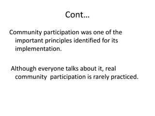 Cont…
Community participation was one of the
important principles identified for its
implementation.
Although everyone talks about it, real
community participation is rarely practiced.
 