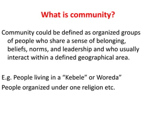 What is community?
Community could be defined as organized groups
of people who share a sense of belonging,
beliefs, norms, and leadership and who usually
interact within a defined geographical area.
E.g. People living in a “Kebele” or Woreda”
People organized under one religion etc.
 
