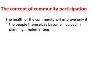 The concept of community participation
The health of the community will improve only if
the people themselves become involved in
planning, implementing
 