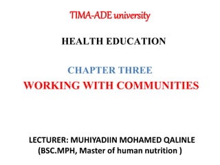 TIMA-ADE university
HEALTH EDUCATION
CHAPTER THREE
WORKING WITH COMMUNITIES
LECTURER: MUHIYADIIN MOHAMED QALINLE
(BSC.MPH, Master of human nutrition )
 