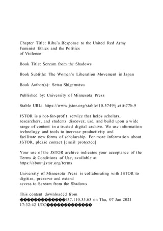Chapter Title: Ribu’s Response to the United Red Army
Feminist Ethics and the Politics
of Violence
Book Title: Scream from the Shadows
Book Subtitle: The Women’s Liberation Movement in Japan
Book Author(s): Setsu Shigematsu
Published by: University of Minnesota Press
Stable URL: https://www.jstor.org/stable/10.5749/j.ctttt77b.9
JSTOR is a not-for-profit service that helps scholars,
researchers, and students discover, use, and build upon a wide
range of content in a trusted digital archive. We use information
technology and tools to increase productivity and
facilitate new forms of scholarship. For more information about
JSTOR, please contact [email protected]
Your use of the JSTOR archive indicates your acceptance of the
Terms & Conditions of Use, available at
https://about.jstor.org/terms
University of Minnesota Press is collaborating with JSTOR to
digitize, preserve and extend
access to Scream from the Shadows
This content downloaded from
�������������137.110.35.63 on Thu, 07 Jan 2021
17:32:42 UTC�������������
 