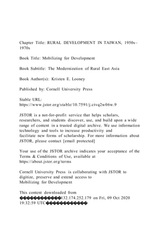 Chapter Title: RURAL DEVELOPMENT IN TAIWAN, 1950s–
1970s
Book Title: Mobilizing for Development
Book Subtitle: The Modernization of Rural East Asia
Book Author(s): Kristen E. Looney
Published by: Cornell University Press
Stable URL:
https://www.jstor.org/stable/10.7591/j.ctvq2w06w.9
JSTOR is a not-for-profit service that helps scholars,
researchers, and students discover, use, and build upon a wide
range of content in a trusted digital archive. We use information
technology and tools to increase productivity and
facilitate new forms of scholarship. For more information about
JSTOR, please contact [email protected]
Your use of the JSTOR archive indicates your acceptance of the
Terms & Conditions of Use, available at
https://about.jstor.org/terms
Cornell University Press is collaborating with JSTOR to
digitize, preserve and extend access to
Mobilizing for Development
This content downloaded from
������������132.174.252.179 on Fri, 09 Oct 2020
19:32:59 UTC������������
 