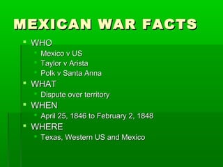 MEXICAN WAR FACTSMEXICAN WAR FACTS
 WHOWHO
 Mexico v USMexico v US
 Taylor v AristaTaylor v Arista
 Polk v Santa AnnaPolk v Santa Anna
 WHATWHAT
 Dispute over territoryDispute over territory
 WHENWHEN
 April 25, 1846 to February 2, 1848April 25, 1846 to February 2, 1848
 WHEREWHERE
 Texas, Western US and MexicoTexas, Western US and Mexico
 