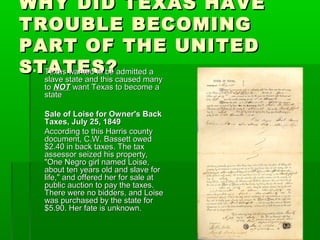 WHY DID TEXAS HAVEWHY DID TEXAS HAVE
TROUBLE BECOMINGTROUBLE BECOMING
PART OF THE UNITEDPART OF THE UNITED
STATES?STATES? Texas wanted to be admitted aTexas wanted to be admitted a
slave state and this caused manyslave state and this caused many
toto NOTNOT want Texas to become awant Texas to become a
statestate
Sale of Loise for Owner's BackSale of Loise for Owner's Back
Taxes, July 25, 1849Taxes, July 25, 1849
According to this Harris countyAccording to this Harris county
document, C.W. Bassett oweddocument, C.W. Bassett owed
$2.40 in back taxes. The tax$2.40 in back taxes. The tax
assessor seized his property,assessor seized his property,
"One Negro girl named Loise,"One Negro girl named Loise,
about ten years old and slave forabout ten years old and slave for
life," and offered her for sale atlife," and offered her for sale at
public auction to pay the taxes.public auction to pay the taxes.
There were no bidders, and LoiseThere were no bidders, and Loise
was purchased by the state forwas purchased by the state for
$5.90. Her fate is unknown.$5.90. Her fate is unknown.
 