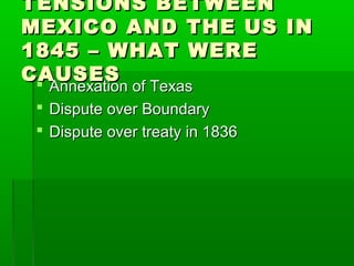 TENSIONS BETWEENTENSIONS BETWEEN
MEXICO AND THE US INMEXICO AND THE US IN
1845 – WHAT WERE1845 – WHAT WERE
CAUSESCAUSES Annexation of TexasAnnexation of Texas
 Dispute over BoundaryDispute over Boundary
 Dispute over treaty in 1836Dispute over treaty in 1836
 